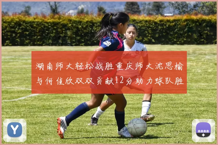 湖南师大轻松战胜重庆师大沈思榆与何佳欣双双贡献12分助力球队胜利