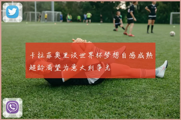卡拉菲奥里谈世界杯梦想自感成熟超龄渴望为意大利争光