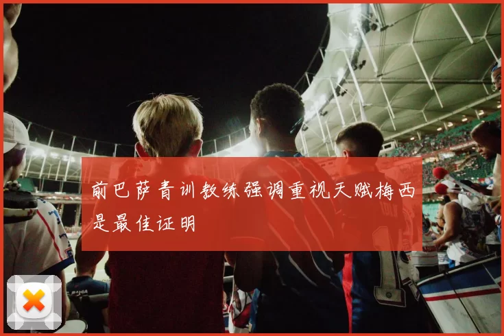 前巴萨青训教练强调重视天赋梅西是最佳证明