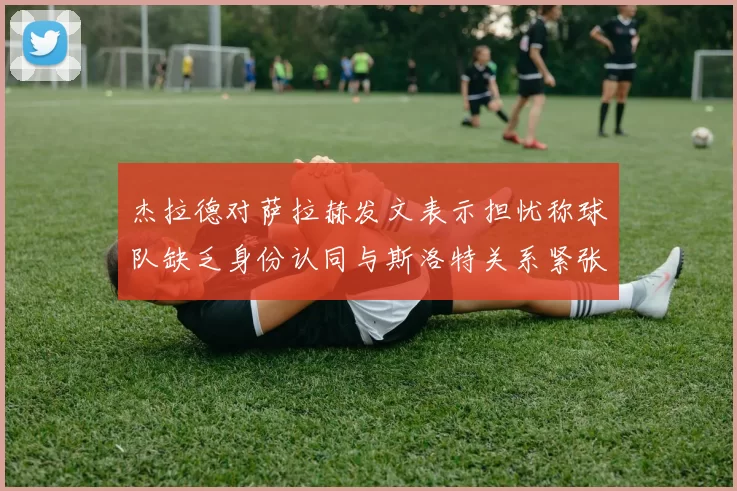 杰拉德对萨拉赫发文表示担忧称球队缺乏身份认同与斯洛特关系紧张