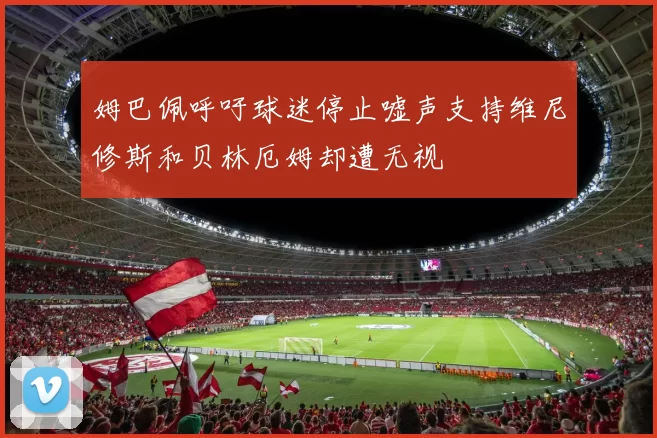 姆巴佩呼吁球迷停止嘘声支持维尼修斯和贝林厄姆却遭无视