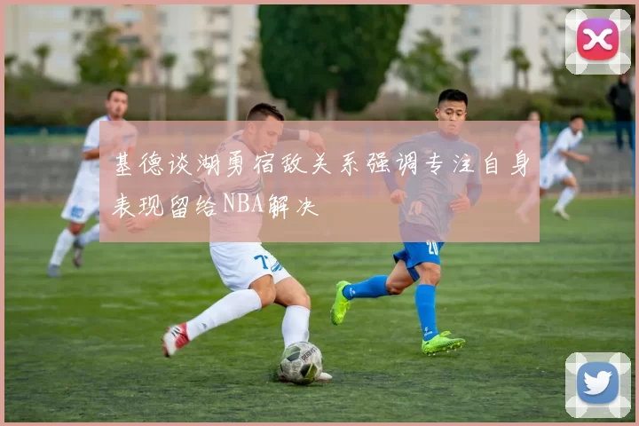 基德谈湖勇宿敌关系强调专注自身表现留给NBA解决