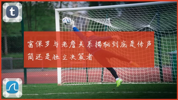 富保罗与老詹关系揭秘到底是传声筒还是独立决策者