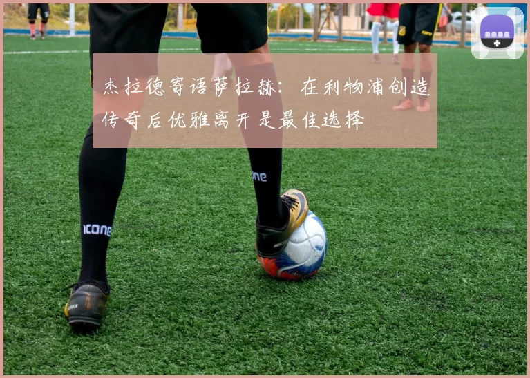 杰拉德寄语萨拉赫：在利物浦创造传奇后优雅离开是最佳选择