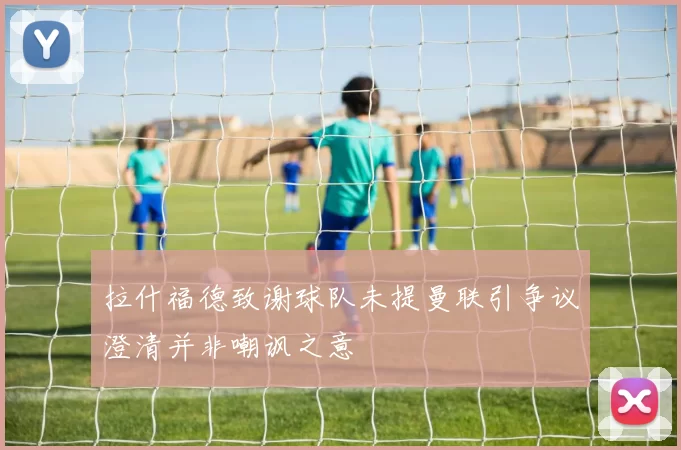 拉什福德致谢球队未提曼联引争议澄清并非嘲讽之意