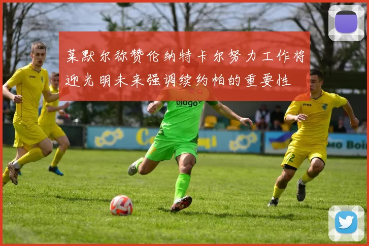 莱默尔称赞伦纳特卡尔努力工作将迎光明未来强调续约帕的重要性