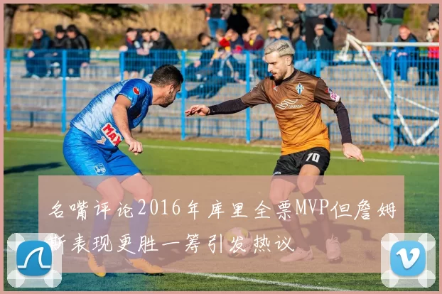 名嘴评论2016年库里全票MVP但詹姆斯表现更胜一筹引发热议