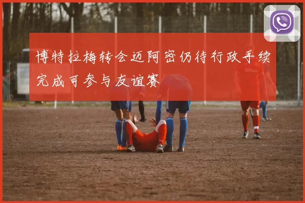 博特拉梅转会迈阿密仍待行政手续完成可参与友谊赛