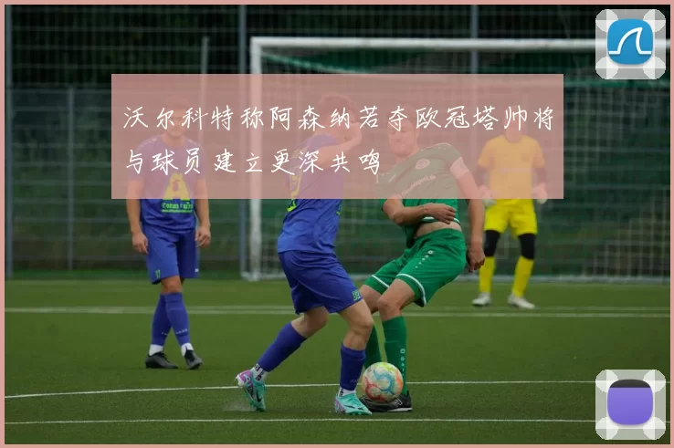 沃尔科特称阿森纳若夺欧冠塔帅将与球员建立更深共鸣