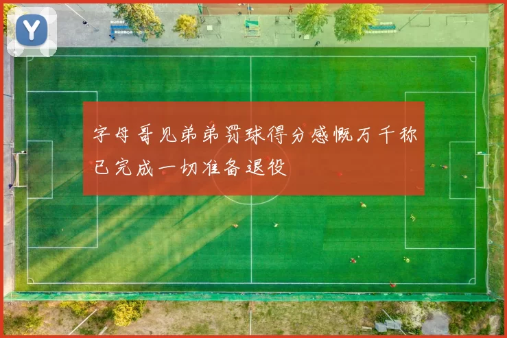 字母哥见弟弟罚球得分感慨万千称已完成一切准备退役