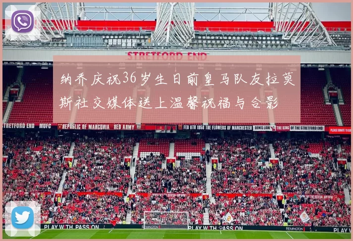 纳乔庆祝36岁生日前皇马队友拉莫斯社交媒体送上温馨祝福与合影