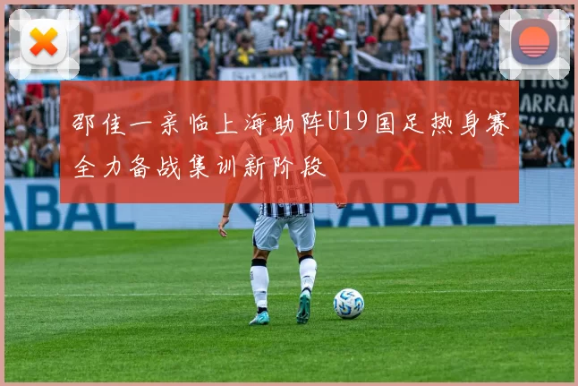 邵佳一亲临上海助阵U19国足热身赛全力备战集训新阶段