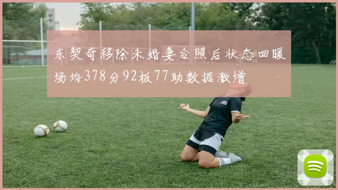 东契奇移除未婚妻合照后状态回暖场均378分92板77助数据激增